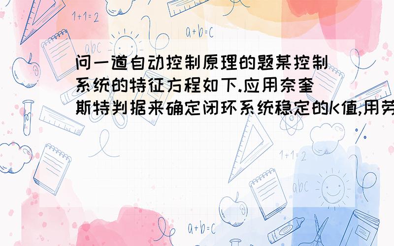 问一道自动控制原理的题某控制系统的特征方程如下.应用奈奎斯特判据来确定闭环系统稳定的K值,用劳斯-赫尔维茨判据效验结果.s(s^3+2s^2+s+1)+K(s^2+s+1)=0