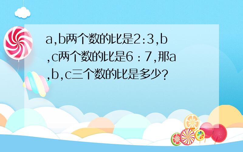 a,b两个数的比是2:3,b,c两个数的比是6：7,那a,b,c三个数的比是多少?