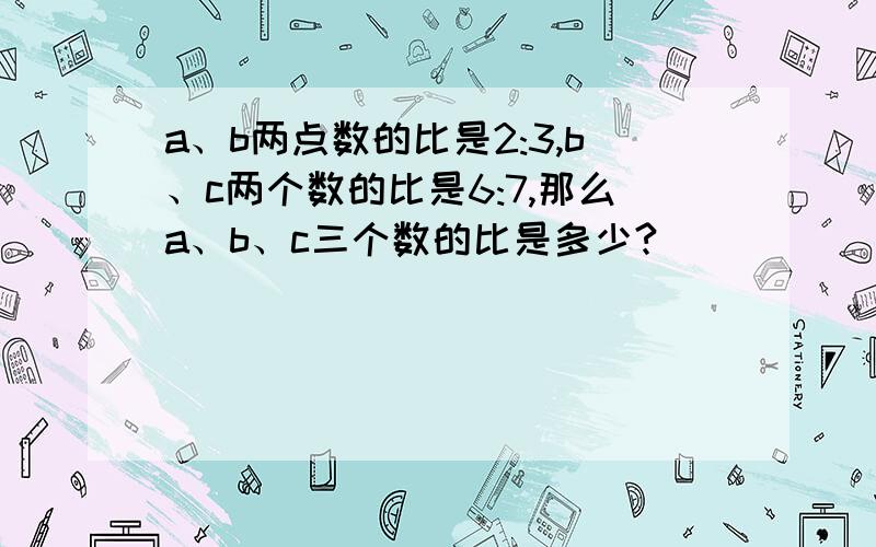 a、b两点数的比是2:3,b、c两个数的比是6:7,那么a、b、c三个数的比是多少?