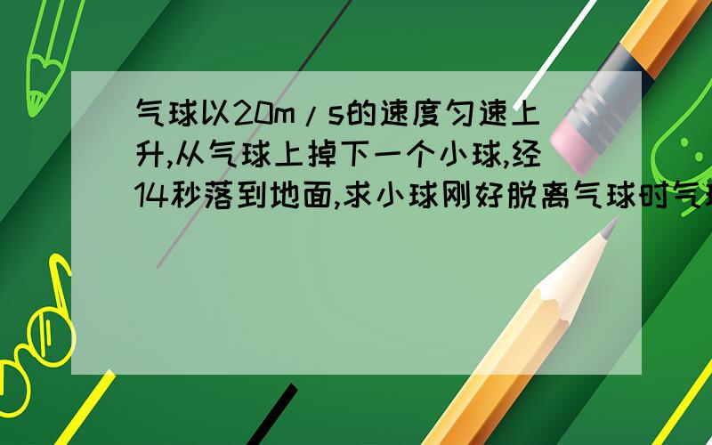 气球以20m/s的速度匀速上升,从气球上掉下一个小球,经14秒落到地面,求小球刚好脱离气球时气球距地面的高度我做的是720m