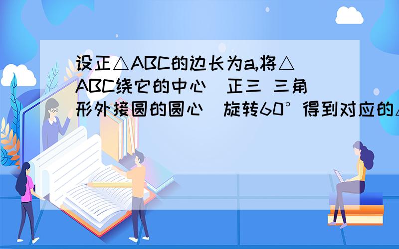 设正△ABC的边长为a,将△ABC绕它的中心（正三 三角形外接圆的圆心）旋转60°得到对应的△A′B′C′, 则A设正△ABC的边长为a,将△ABC绕它的中心（正三三角形外接圆的圆心）旋转60°得到对应的