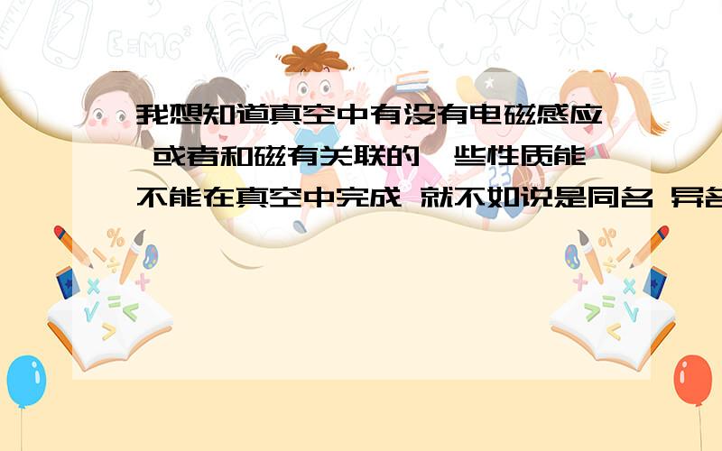 我想知道真空中有没有电磁感应 或者和磁有关联的一些性质能不能在真空中完成 就不如说是同名 异名相斥相吸的