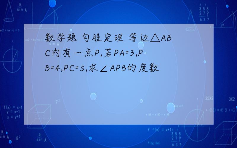 数学题 勾股定理 等边△ABC内有一点P,若PA=3,PB=4,PC=5,求∠APB的度数