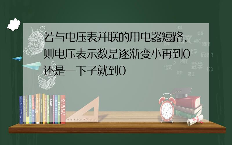 若与电压表并联的用电器短路,则电压表示数是逐渐变小再到0还是一下子就到0