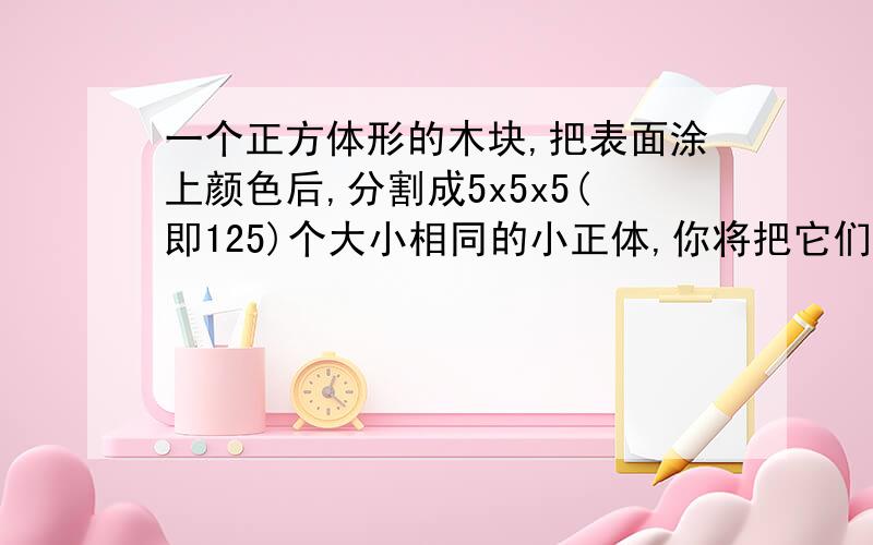 一个正方体形的木块,把表面涂上颜色后,分割成5x5x5(即125)个大小相同的小正体,你将把它们分成几类,