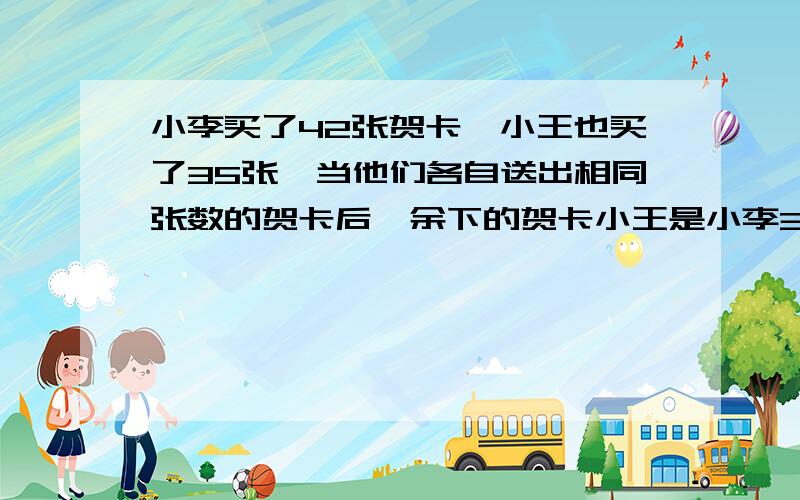 小李买了42张贺卡,小王也买了35张,当他们各自送出相同张数的贺卡后,余下的贺卡小王是小李3/4.求他们各自送出多少张贺卡?