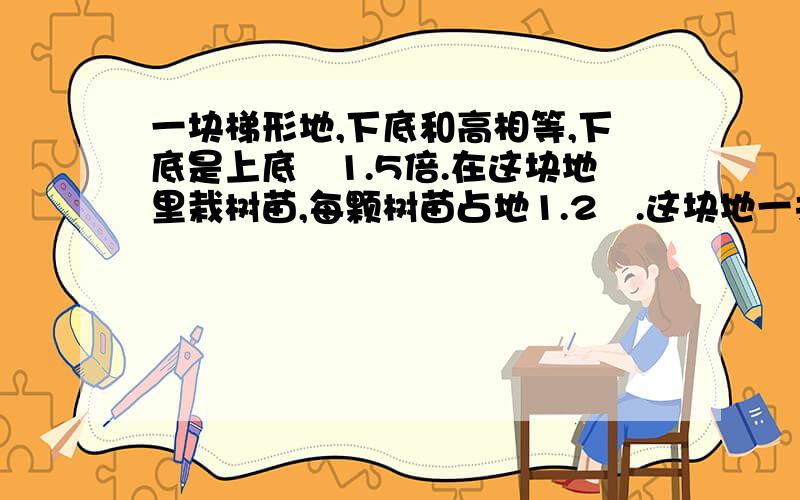 一块梯形地,下底和高相等,下底是上底脦1.5倍.在这块地里栽树苗,每颗树苗占地1.2㎡.这块地一共可以栽树苗多少棵?梯形地48米