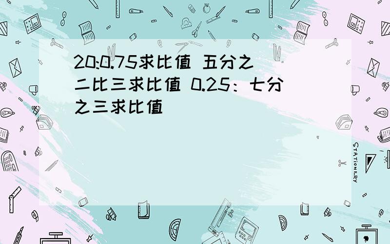 20:0.75求比值 五分之二比三求比值 0.25：七分之三求比值