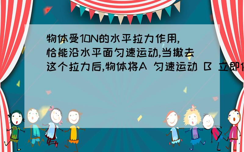 物体受10N的水平拉力作用,恰能沿水平面匀速运动,当撤去这个拉力后,物体将A 匀速运动 B 立即停止运动C 产生加速度,做匀减速运动 D 产生加速度,做匀加速运动