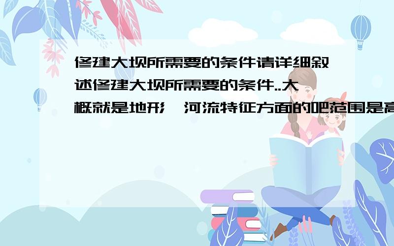 修建大坝所需要的条件请详细叙述修建大坝所需要的条件..大概就是地形,河流特征方面的吧范围是高中地理学过的内容