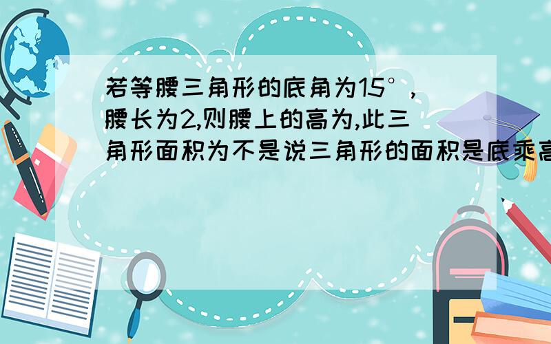 若等腰三角形的底角为15°,腰长为2,则腰上的高为,此三角形面积为不是说三角形的面积是底乘高除2吗,我当然要算底啦