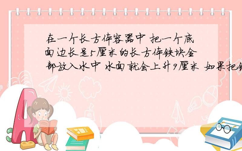 在一个长方体容器中 把一个底面边长是5厘米的长方体铁块全部放入水中 水面就会上升9厘米 如果把铁块竖着拉出水面8厘米长后 水面下降4厘米 这个铁块的体积是多少