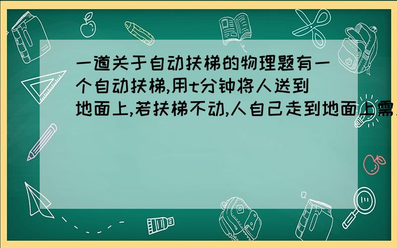 一道关于自动扶梯的物理题有一个自动扶梯,用t分钟将人送到地面上,若扶梯不动,人自己走到地面上需用m分钟,若这个人沿开着的扶梯走到地面,用多少分钟?