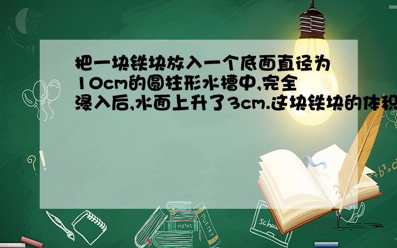 把一块铁块放入一个底面直径为10cm的圆柱形水槽中,完全浸入后,水面上升了3cm.这块铁块的体积是多少立方厘米?