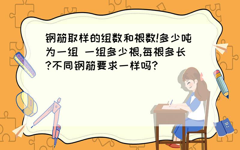 钢筋取样的组数和根数!多少吨为一组 一组多少根,每根多长?不同钢筋要求一样吗?