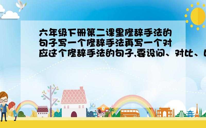 六年级下册第二课里修辞手法的句子写一个修辞手法再写一个对应这个修辞手法的句子,要设问、对比、比喻、拟人、反问的修辞手法.全文有多少个这样的修辞手法的句子----设问、对比、比