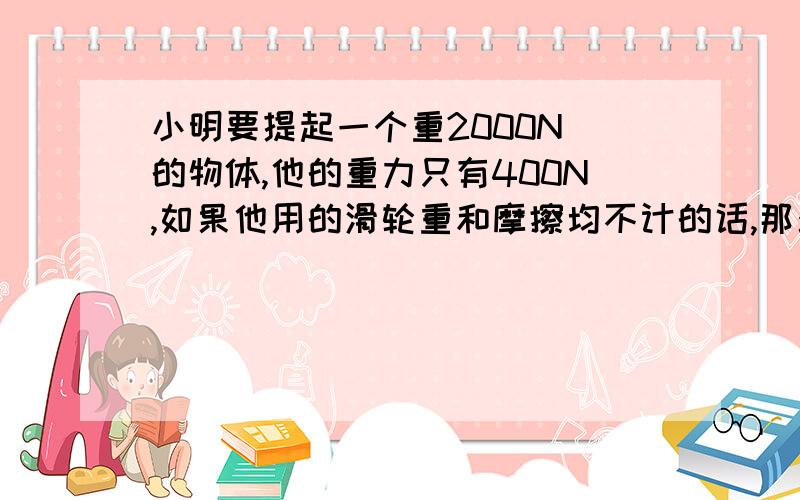 小明要提起一个重2000N 的物体,他的重力只有400N,如果他用的滑轮重和摩擦均不计的话,那么他至少要用几个动滑轮和几个定滑轮组成滑轮组才能站在地面上提起重物?该如何组装?（要画图）