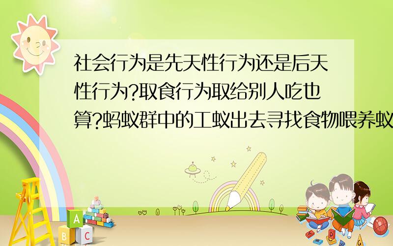 社会行为是先天性行为还是后天性行为?取食行为取给别人吃也算?蚂蚁群中的工蚁出去寻找食物喂养蚁后,这属于 A先天性社会行为和取食行为 B后天性的社会行为和取食行为 C先天性的繁殖行