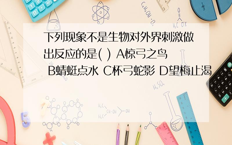 下列现象不是生物对外界刺激做出反应的是( ) A惊弓之鸟 B蜻蜓点水 C杯弓蛇影 D望梅止渴