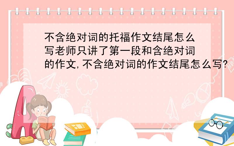 不含绝对词的托福作文结尾怎么写老师只讲了第一段和含绝对词的作文,不含绝对词的作文结尾怎么写?