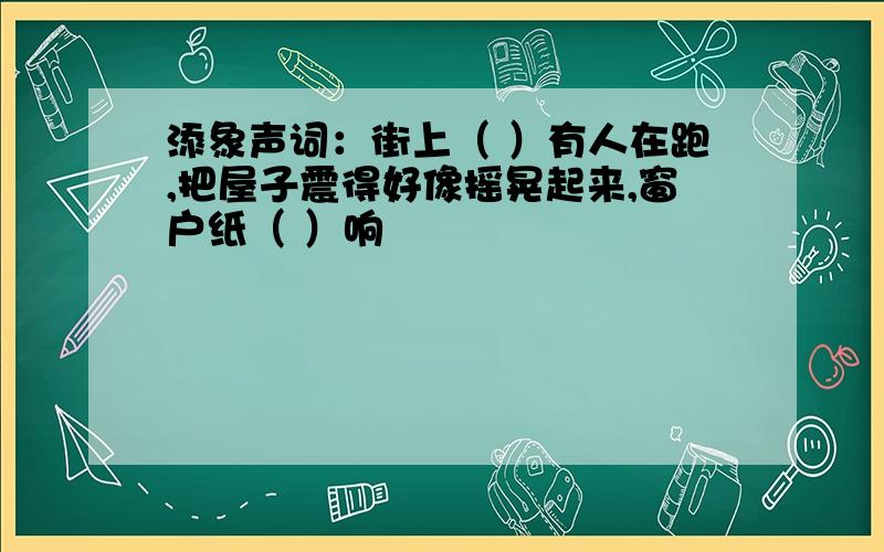 添象声词：街上（ ）有人在跑,把屋子震得好像摇晃起来,窗户纸（ ）响