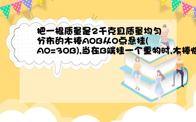 把一根质量是2千克且质量均匀分布的木棒AOB从O点悬挂(AO=3OB),当在B端挂一个重物时,木棒恰在水平位置平衡.物重的质量是多少