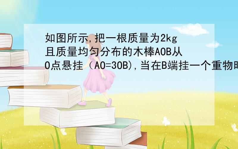 如图所示,把一根质量为2kg且质量均匀分布的木棒AOB从O点悬挂（AO=3OB),当在B端挂一个重物时木棒恰在水平