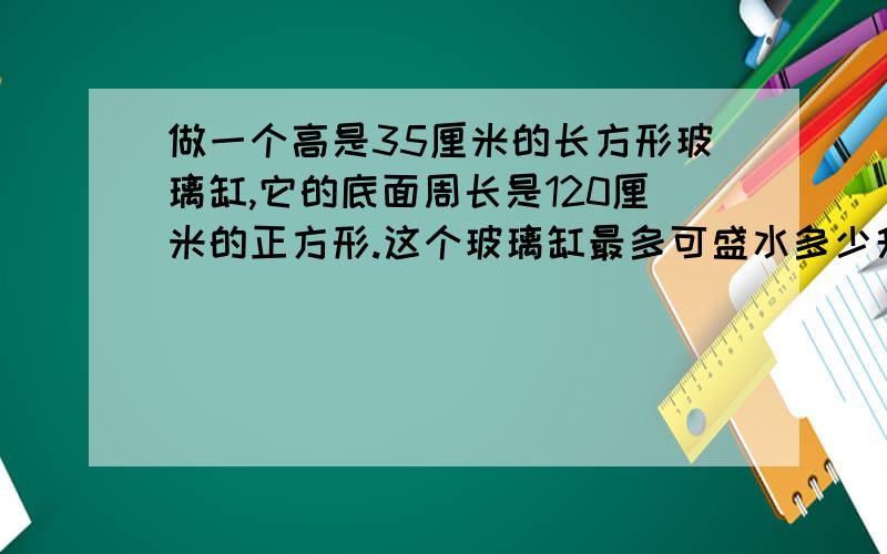 做一个高是35厘米的长方形玻璃缸,它的底面周长是120厘米的正方形.这个玻璃缸最多可盛水多少升?RT