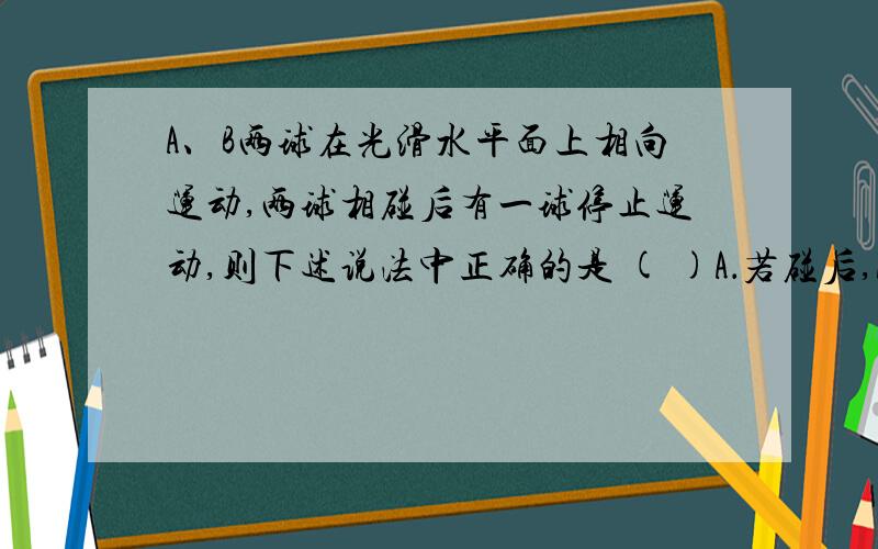 A、B两球在光滑水平面上相向运动,两球相碰后有一球停止运动,则下述说法中正确的是 ( )A．若碰后,A球速度为0,则碰前A的动量一定大于B的动量B．若碰后,A球速度为0,则碰前A的动量一定小于B的