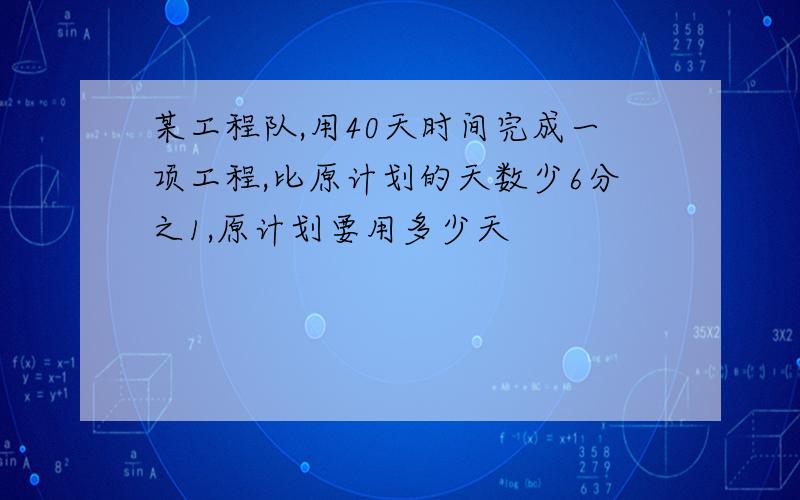 某工程队,用40天时间完成一项工程,比原计划的天数少6分之1,原计划要用多少天