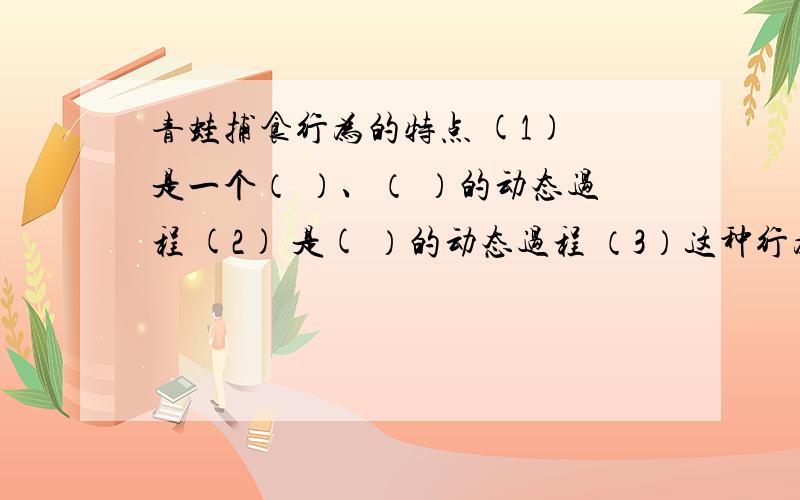 青蛙捕食行为的特点 (1) 是一个（ ）、（ ）的动态过程 (2) 是( ）的动态过程 （3）这种行为的产生是动物这种行为的产生是动物体内（ )因素、（ ）系统、（ ）器官、（ ）器官和激素等相