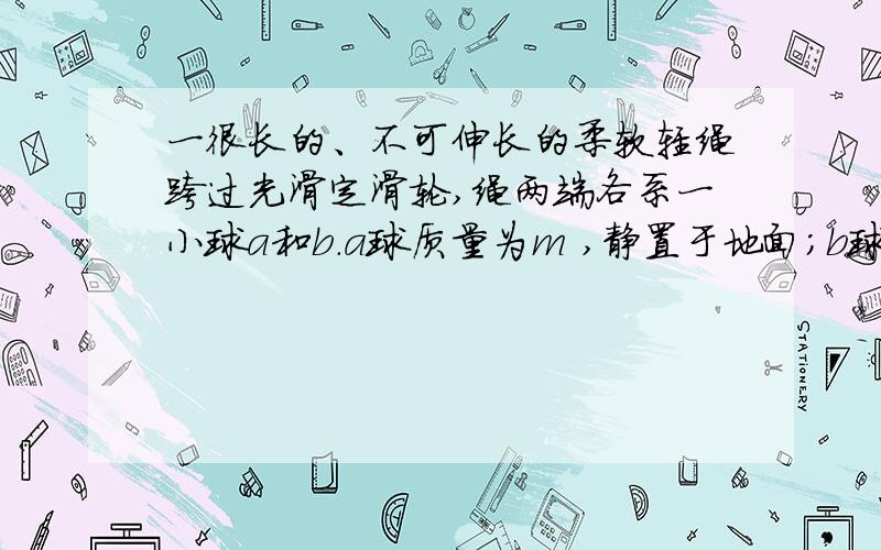 一很长的、不可伸长的柔软轻绳跨过光滑定滑轮,绳两端各系一小球a和b.a球质量为m ,静置于地面；b球质量为3m ,用手托住,高度为h ,此时轻绳刚好拉紧.从静止开始释放b后,a可能达到的最大高度