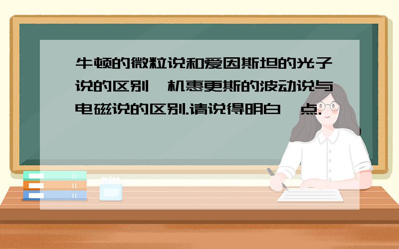 牛顿的微粒说和爱因斯坦的光子说的区别一机惠更斯的波动说与电磁说的区别.请说得明白一点.