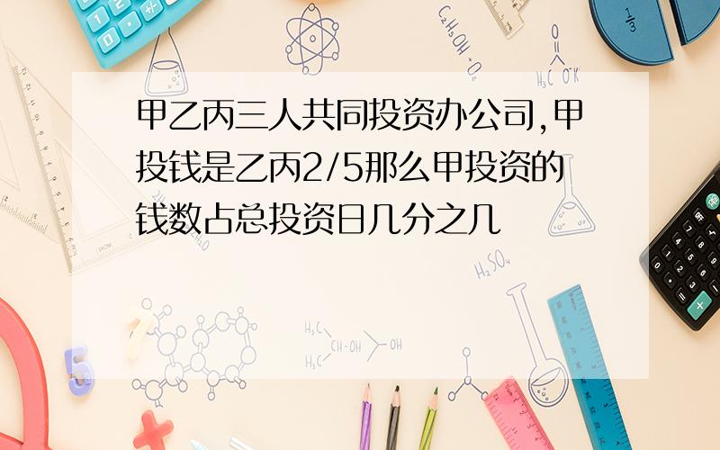 甲乙丙三人共同投资办公司,甲投钱是乙丙2/5那么甲投资的钱数占总投资日几分之几