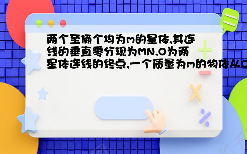 两个至俩个均为m的星体,其连线的垂直零分现为MN,O为两星体连线的终点,一个质量为m的物体从O沿OM方向运动则它受到的吸引力大小变化情况是（ ）A,一直增大B,一直减小C,先减小,后增大D,先增