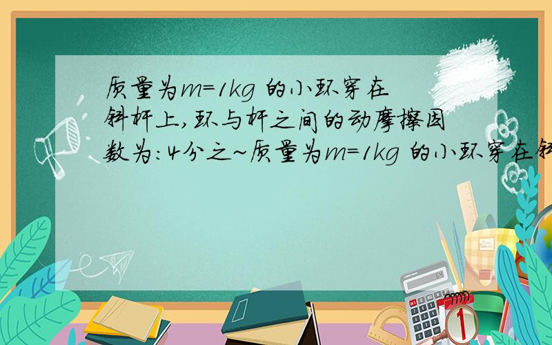 质量为m=1kg 的小环穿在斜杆上,环与杆之间的动摩擦因数为:4分之~质量为m=1kg 的小环穿在斜杆上,环与杆之间的动摩擦因数为:4分之根号3,用 F=20N 的拉力竖直向上拉小环使他沿杆加速上滑.小环