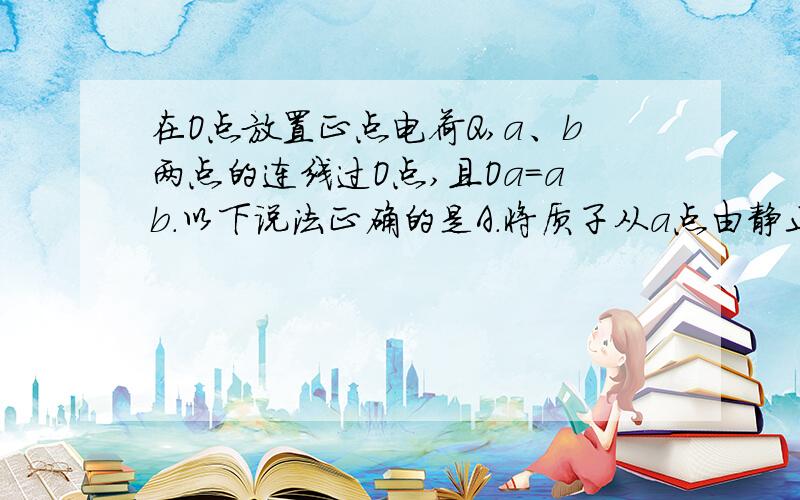 在O点放置正点电荷Q,a、b两点的连线过O点,且Oa＝ab.以下说法正确的是A．将质子从a点由静止释放,质子向b做匀加速运动B．将质子从a点由静止释放,质子运动到b点的速率为v,则将a粒子从a点由静