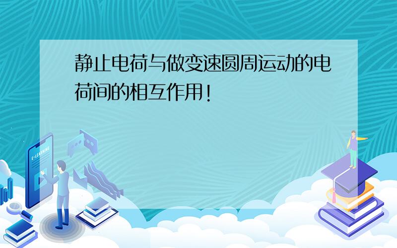 静止电荷与做变速圆周运动的电荷间的相互作用!