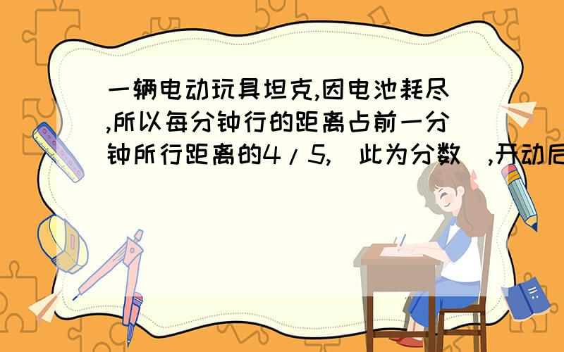 一辆电动玩具坦克,因电池耗尽,所以每分钟行的距离占前一分钟所行距离的4/5,（此为分数）,开动后第五分钟,这辆坦克行驶距离是8米,求它开动后分钟的距离.