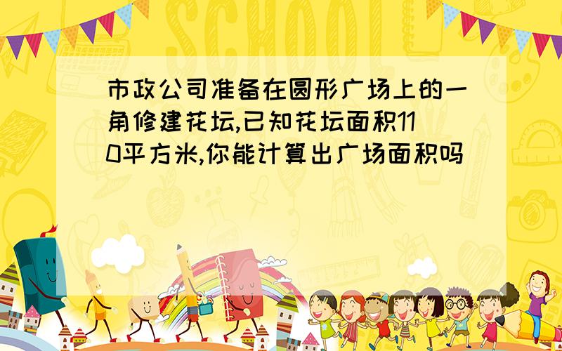 市政公司准备在圆形广场上的一角修建花坛,已知花坛面积110平方米,你能计算出广场面积吗