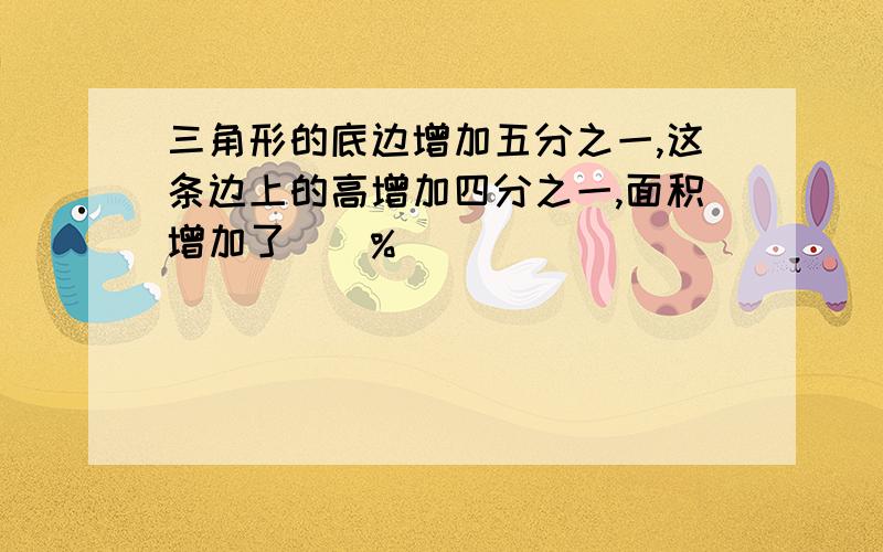 三角形的底边增加五分之一,这条边上的高增加四分之一,面积增加了()%