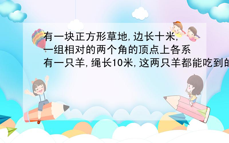 有一块正方形草地,边长十米,一组相对的两个角的顶点上各系有一只羊,绳长10米,这两只羊都能吃到的草的面积是多少?