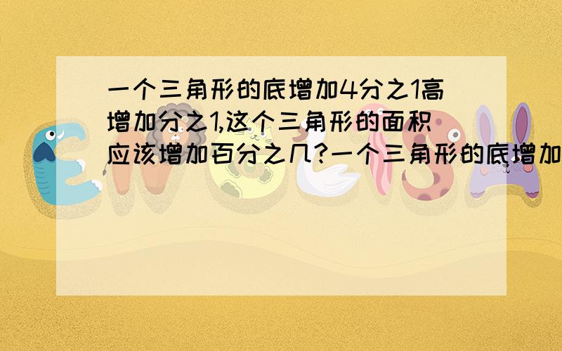 一个三角形的底增加4分之1高增加分之1,这个三角形的面积应该增加百分之几?一个三角形的底增加4分之1高增加5分之1,这个三角形的面积应该增加百分之几?