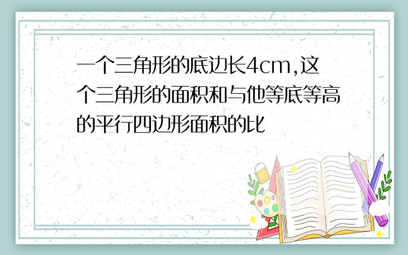 一个三角形的底边长4cm,这个三角形的面积和与他等底等高的平行四边形面积的比