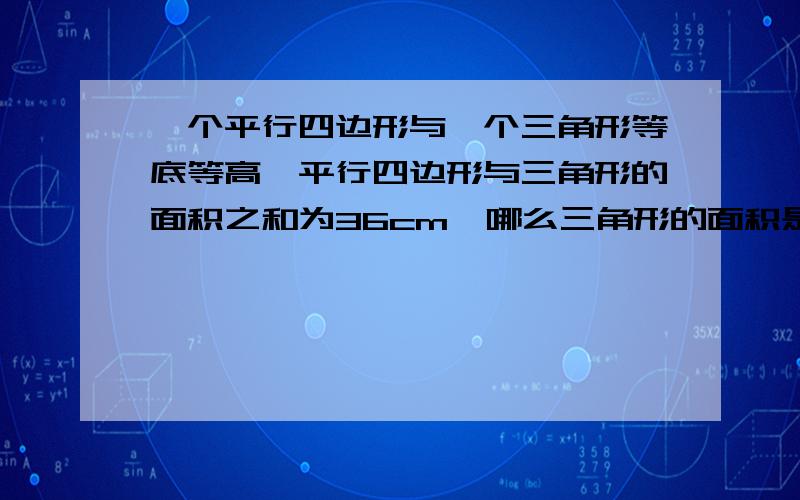 一个平行四边形与一个三角形等底等高,平行四边形与三角形的面积之和为36cm,哪么三角形的面积是、