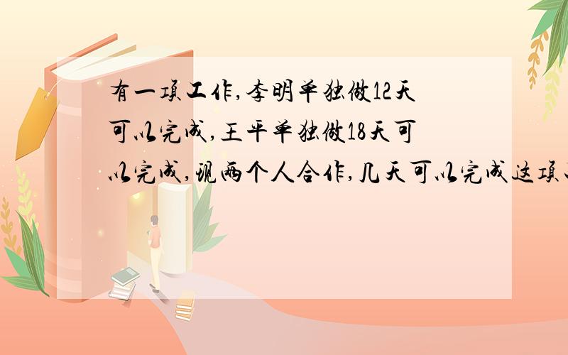 有一项工作,李明单独做12天可以完成,王平单独做18天可以完成,现两个人合作,几天可以完成这项工作的六分之五,急