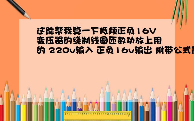 这能帮我算一下低频正负16V变压器的绕制线圈匝数功放上用的 220v输入 正负16v输出 附带公式最好!那要是需要负16V电源的那?是不是在原有的108匝基础上*2啊?也就是180*2=360匝 再从360的1/2也就是