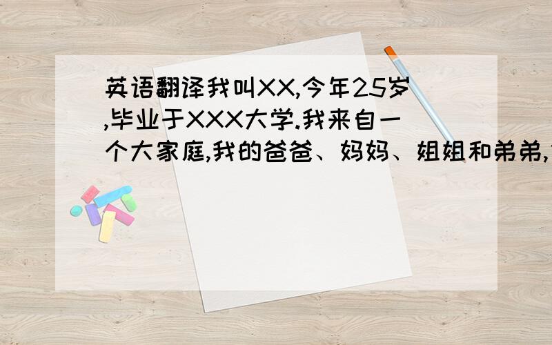 英语翻译我叫XX,今年25岁,毕业于XXX大学.我来自一个大家庭,我的爸爸、妈妈、姐姐和弟弟,他们都非常的友好和善良.所以我也很开朗,善于与人交际.平时我喜欢读书和运动,读书让我增长了知识