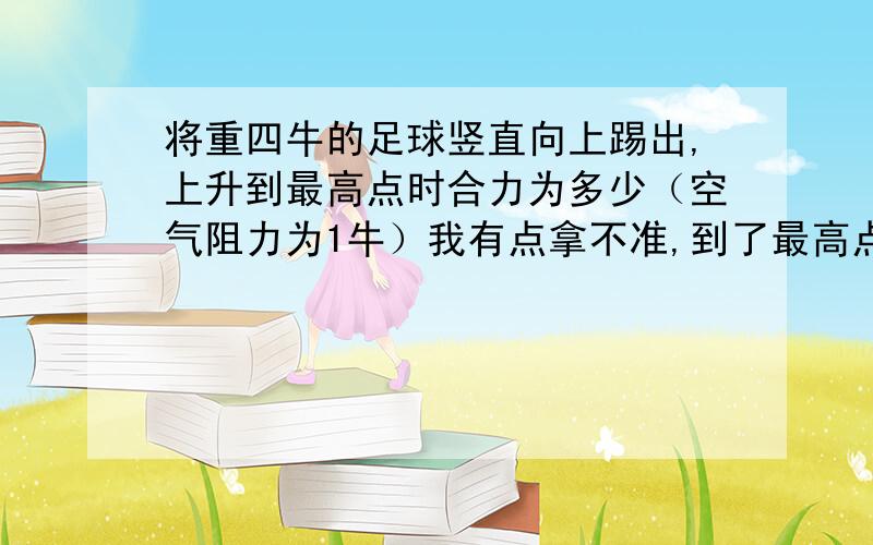 将重四牛的足球竖直向上踢出,上升到最高点时合力为多少（空气阻力为1牛）我有点拿不准,到了最高点后它是处于静止状态,也就是合力为0牛呢,还是只受重力,不受空气阻力,合力为4牛