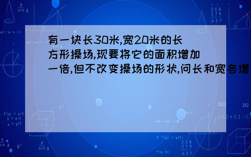 有一块长30米,宽20米的长方形操场,现要将它的面积增加一倍,但不改变操场的形状,问长和宽各增加了多少米?